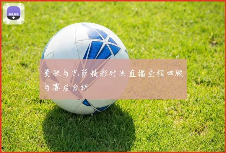 曼联与巴萨精彩对决直播全程回顾与赛后分析