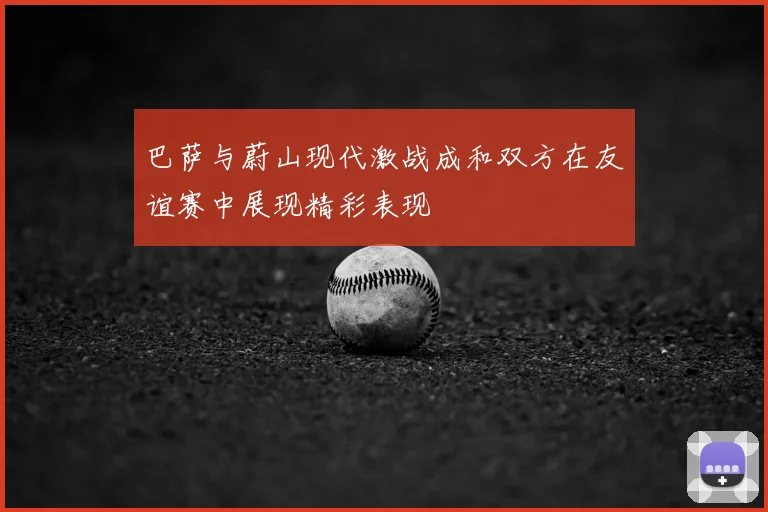 巴萨与蔚山现代激战成和双方在友谊赛中展现精彩表现