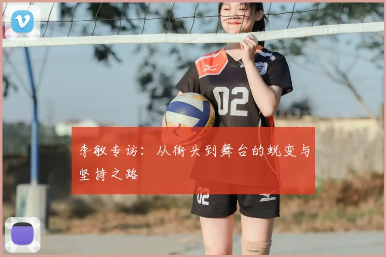 李敏专访：从街头到舞台的蜕变与坚持之路