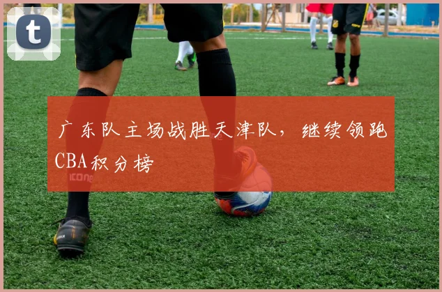 广东队主场战胜天津队，继续领跑CBA积分榜