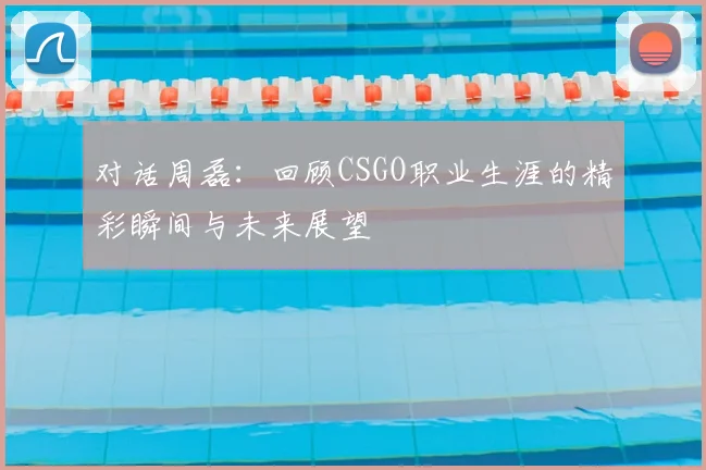 对话周磊：回顾CSGO职业生涯的精彩瞬间与未来展望