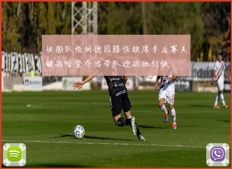 快船队伦纳德因膝伤缺席季后赛关键战哈登乔治带队迎战独行侠